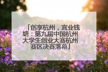 创享杭州，宜业钱塘：第九届中国杭州大学生创业大赛杭州赛区决赛落幕