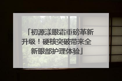 初源漾眼霜重磅革新升级！硬核突破带来全新眼部护理体验