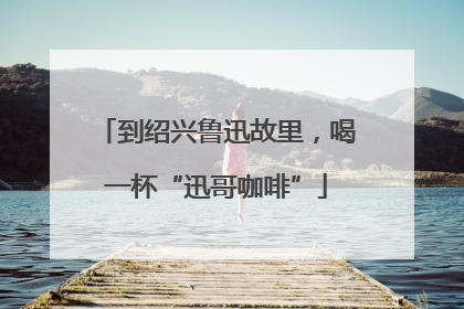 到绍兴鲁迅故里，喝一杯“迅哥咖啡”