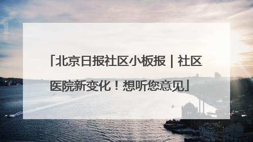 北京日报社区小板报｜社区医院新变化！想听您意见