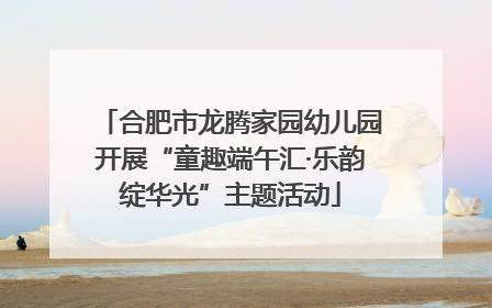合肥市龙腾家园幼儿园开展“童趣端午汇·乐韵绽华光”主题活动