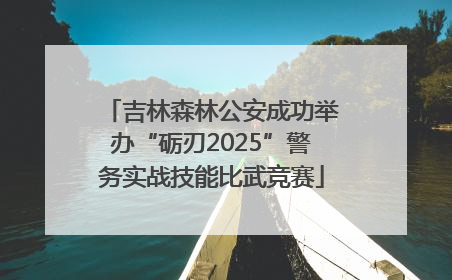 吉林森林公安成功举办“砺刃2025”警务实战技能比武竞赛