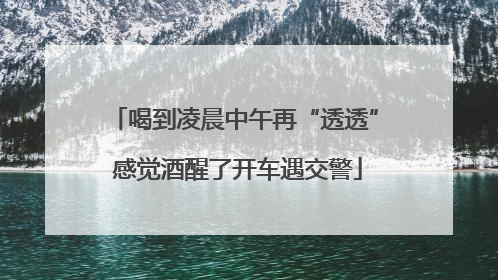 喝到凌晨中午再“透透” 感觉酒醒了开车遇交警