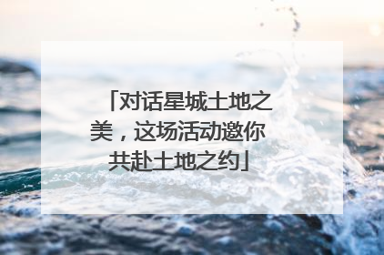 对话星城土地之美，这场活动邀你共赴土地之约