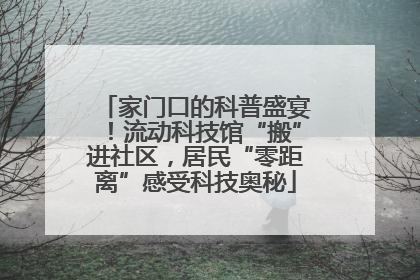 家门口的科普盛宴！流动科技馆“搬”进社区，居民“零距离”感受科技奥秘