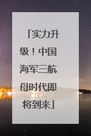 实力升级！中国海军三航母时代即将到来