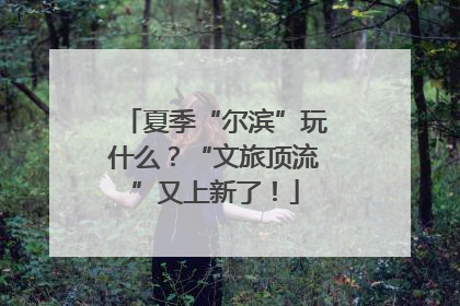 夏季“尔滨”玩什么？“文旅顶流”又上新了！
