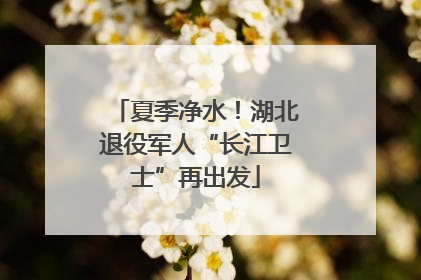 夏季净水！湖北退役军人“长江卫士”再出发