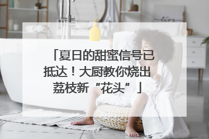 夏日的甜蜜信号已抵达！大厨教你烧出荔枝新“花头”