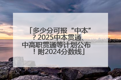 多少分可报“中本”？2025中本贯通、中高职贯通等计划公布！附2024分数线