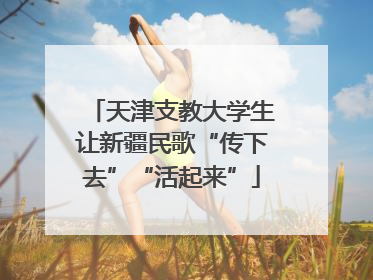 天津支教大学生让新疆民歌“传下去”“活起来”