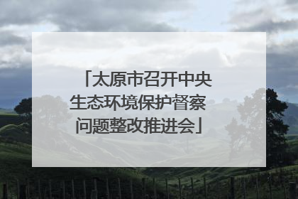 太原市召开中央生态环境保护督察问题整改推进会