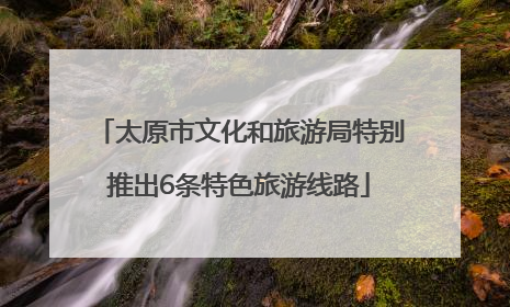 太原市文化和旅游局特别推出6条特色旅游线路