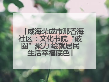 威海荣成市那香海社区：文化书院“破圈”聚力 绘就居民生活幸福底色