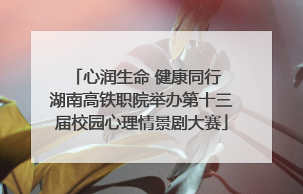 心润生命 健康同行 湖南高铁职院举办第十三届校园心理情景剧大赛