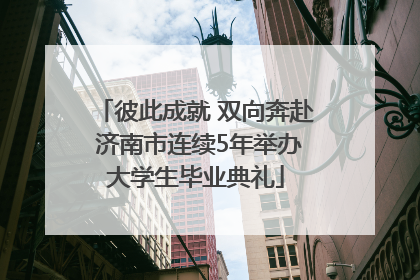 彼此成就 双向奔赴 济南市连续5年举办大学生毕业典礼