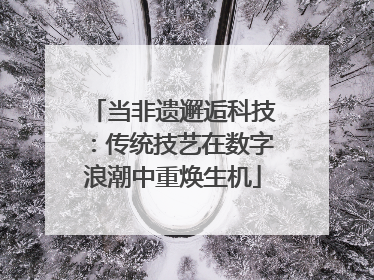 当非遗邂逅科技：传统技艺在数字浪潮中重焕生机