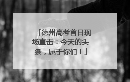 德州高考首日现场直击：今天的头条，属于你们！