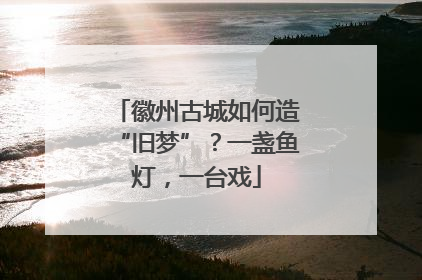 徽州古城如何造“旧梦”？一盏鱼灯，一台戏