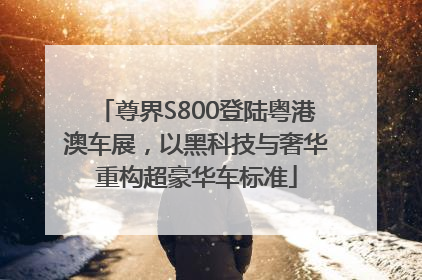 尊界S800登陆粤港澳车展，以黑科技与奢华重构超豪华车标准