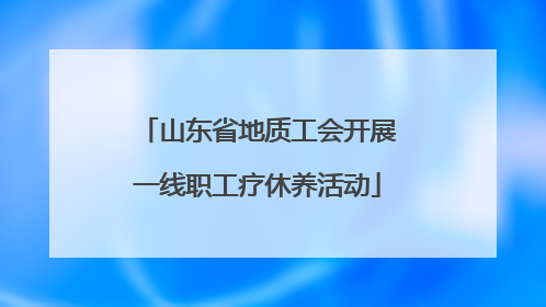山东省地质工会开展一线职工疗休养活动