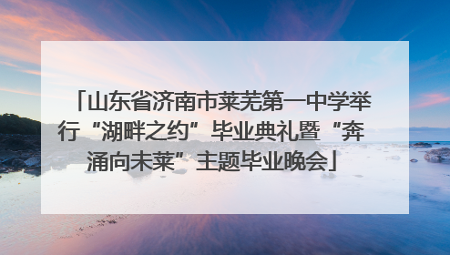 山东省济南市莱芜第一中学举行“湖畔之约”毕业典礼暨“奔涌向未莱”主题毕业晚会