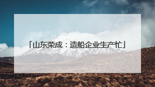 山东荣成：造船企业生产忙