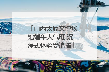 山西太原文博场馆端午人气旺 沉浸式体验受追捧