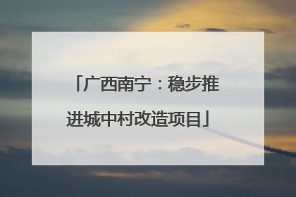 广西南宁：稳步推进城中村改造项目