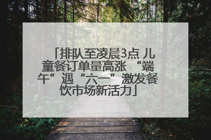 排队至凌晨3点 儿童餐订单量高涨 “端午”遇“六一”激发餐饮市场新活力