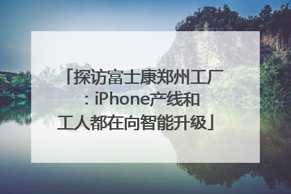 探访富士康郑州工厂：iPhone产线和工人都在向智能升级