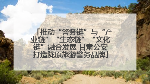 推动“警务链”与“产业链”“生态链”“文化链”融合发展 甘肃公安打造陇原旅游警务品牌
