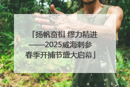 扬帆奋楫 缪力精进——2025威海刺参春季开捕节盛大启幕