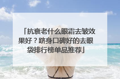 抗衰老什么眼霜去皱效果好？跻身口碑好的去眼袋排行榜单品推荐