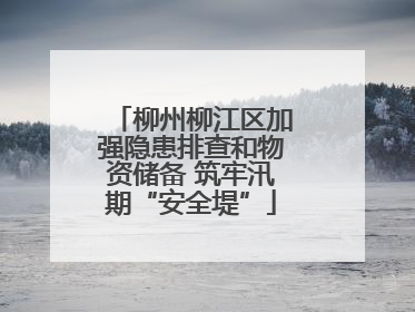 柳州柳江区加强隐患排查和物资储备 筑牢汛期“安全堤”
