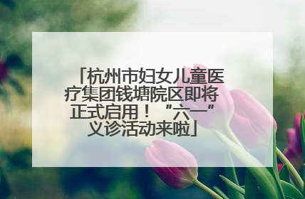 杭州市妇女儿童医疗集团钱塘院区即将正式启用！“六一”义诊活动来啦