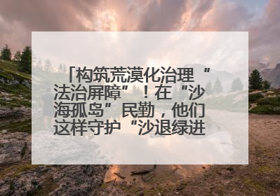 构筑荒漠化治理“法治屏障”！在“沙海孤岛”民勤，他们这样守护“沙退绿进”的生态奇迹