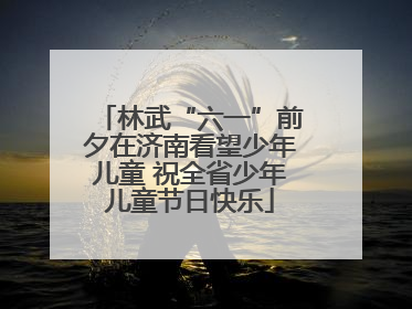 林武“六一”前夕在济南看望少年儿童 祝全省少年儿童节日快乐