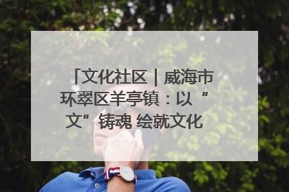 文化社区｜威海市环翠区羊亭镇：以“文”铸魂 绘就文化社区新画卷
