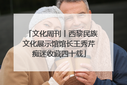 文化周刊丨西黎民族文化展示馆馆长王秀芹痴迷收藏四十载