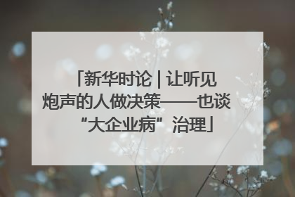 新华时论 | 让听见炮声的人做决策——也谈“大企业病”治理