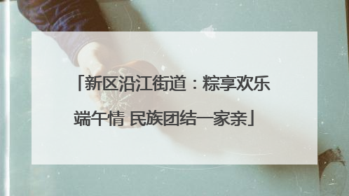 新区沿江街道：粽享欢乐端午情 民族团结一家亲