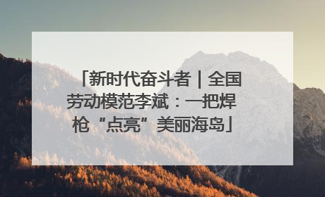 新时代奋斗者｜全国劳动模范李斌：一把焊枪“点亮”美丽海岛