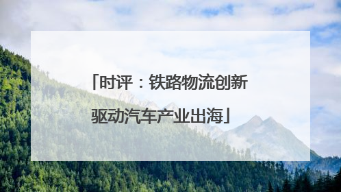 时评：铁路物流创新驱动汽车产业出海