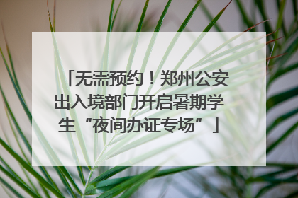 无需预约！郑州公安出入境部门开启暑期学生“夜间办证专场”