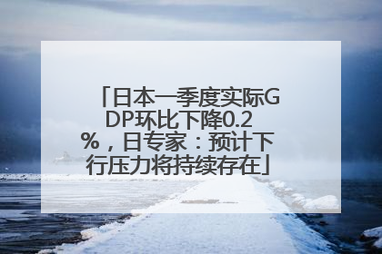 日本一季度实际GDP环比下降0.2%，日专家：预计下行压力将持续存在