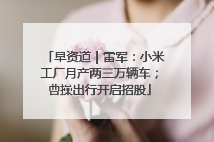 早资道｜雷军：小米工厂月产两三万辆车；曹操出行开启招股