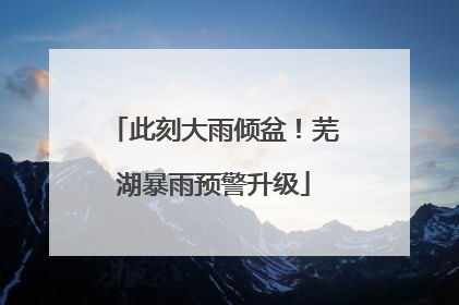 此刻大雨倾盆！芜湖暴雨预警升级