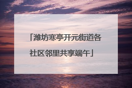 潍坊寒亭开元街道各社区邻里共享端午