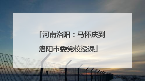 河南洛阳：马怀庆到洛阳市委党校授课